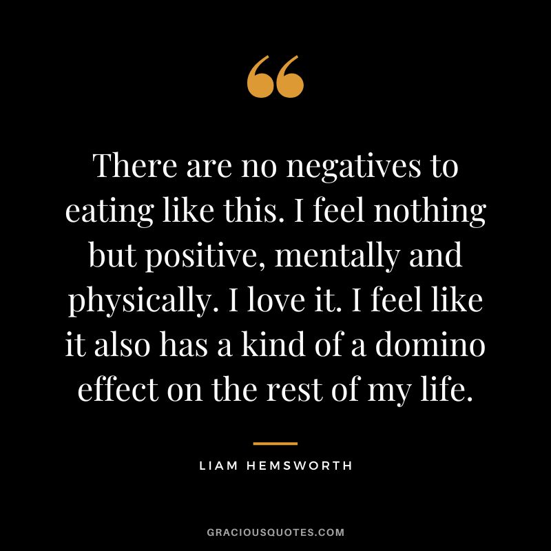 There are no negatives to eating like this. I feel nothing but positive, mentally and physically. I love it. I feel like it also has a kind of a domino effect on the rest of my life. - Liam Hemsworth