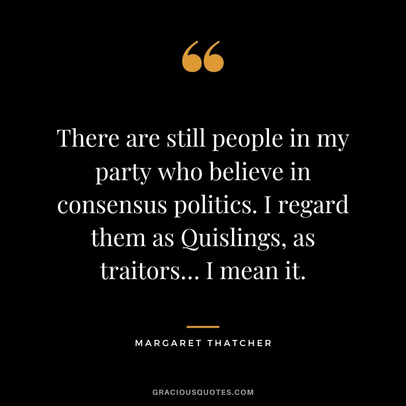 There are still people in my party who believe in consensus politics. I regard them as Quislings, as traitors… I mean it.