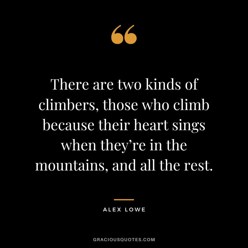 There are two kinds of climbers, those who climb because their heart sings when they’re in the mountains, and all the rest. - Alex Lowe