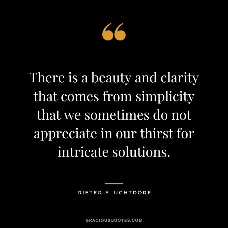 There is a beauty and clarity that comes from simplicity that we sometimes do not appreciate in our thirst for intricate solutions. - Dieter F. Uchtdorf