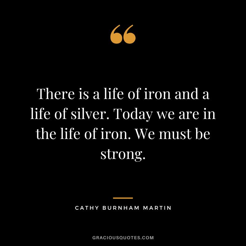 There is a life of iron and a life of silver. Today we are in the life of iron. We must be strong. - Cathy Burnham Martin