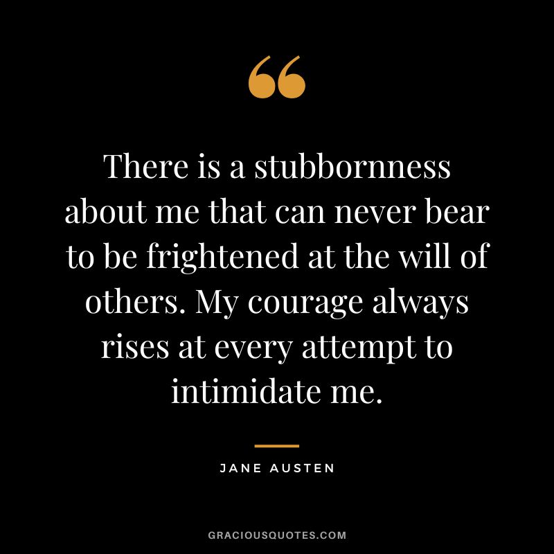 There is a stubbornness about me that can never bear to be frightened at the will of others. My courage always rises at every attempt to intimidate me. - Jane Austen