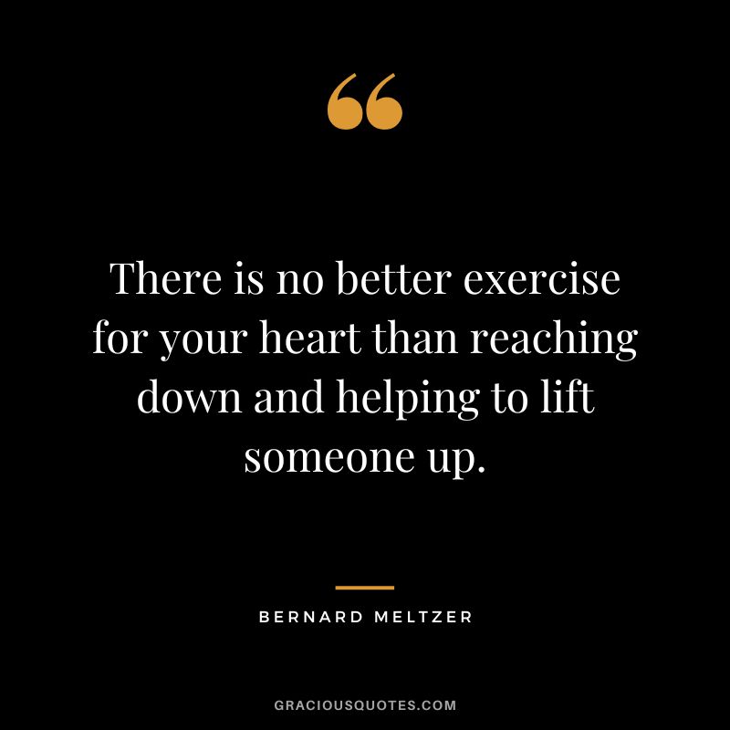 There is no better exercise for your heart than reaching down and helping to lift someone up. - Bernard Meltzer
