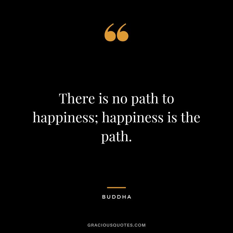There is no path to happiness; happiness is the path. - Buddha