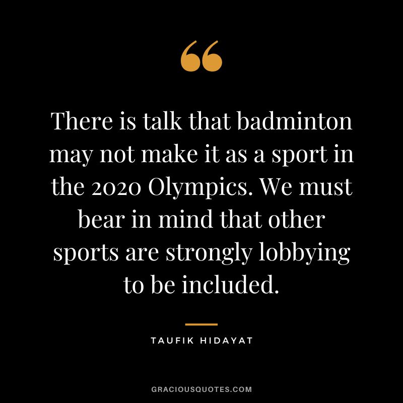 There is talk that badminton may not make it as a sport in the 2020 Olympics. We must bear in mind that other sports are strongly lobbying to be included. - Taufik Hidayat