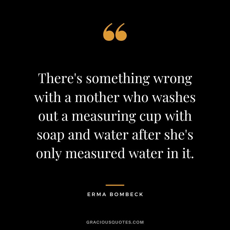 There's something wrong with a mother who washes out a measuring cup with soap and water after she's only measured water in it. - Erma Bombeck