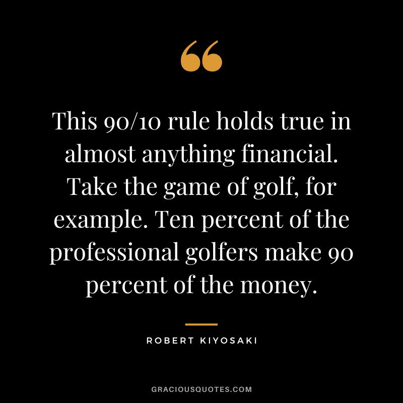 This 90/10 rule holds true in almost anything financial. Take the game of golf, for example. Ten percent of the professional golfers make 90 percent of the money. - Robert Kiyosaki