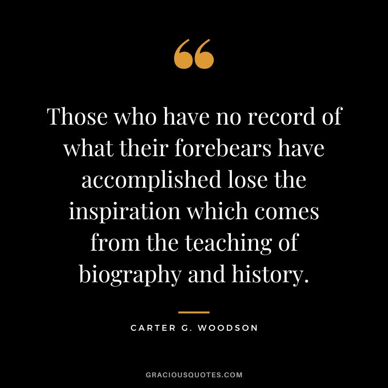 Those who have no record of what their forebears have accomplished lose the inspiration which comes from the teaching of biography and history. - Carter G. Woodson