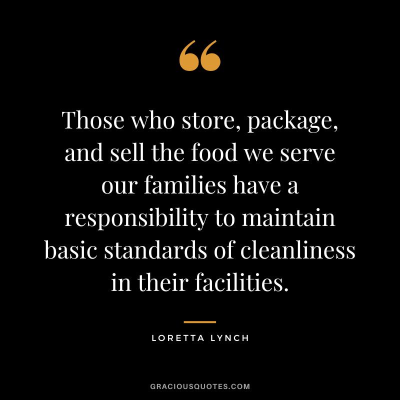 Those who store, package, and sell the food we serve our families have a responsibility to maintain basic standards of cleanliness in their facilities. - Loretta Lynch