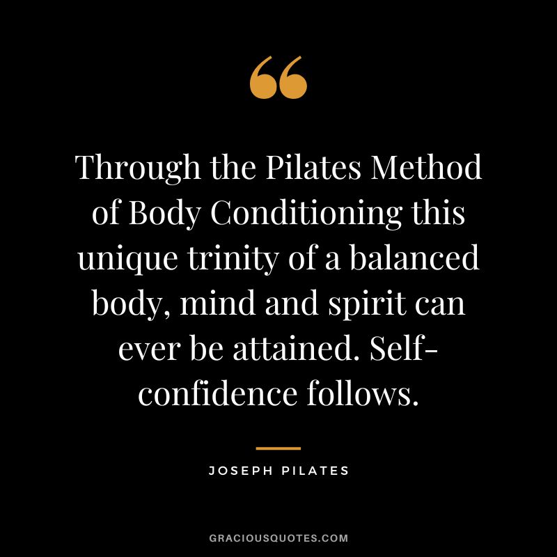 Through the Pilates Method of Body Conditioning this unique trinity of a balanced body, mind and spirit can ever be attained. Self-confidence follows.