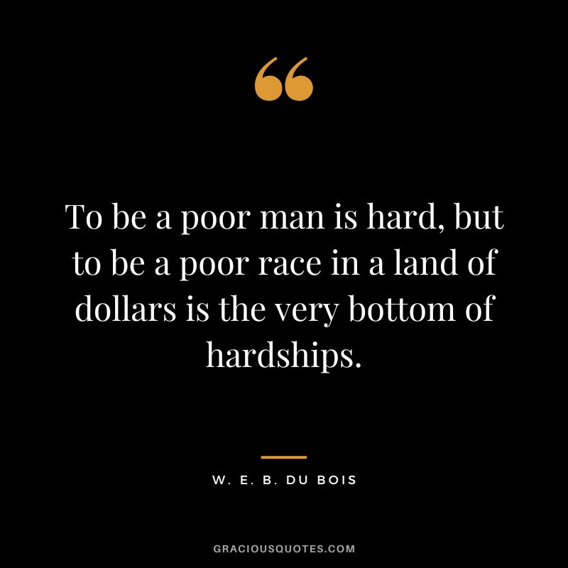 To be a poor man is hard, but to be a poor race in a land of dollars is the very bottom of hardships. - W. E. B. Du Bois