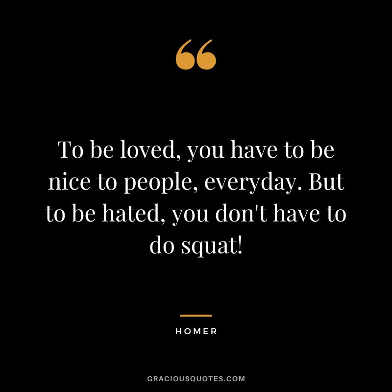 To be loved, you have to be nice to people, everyday. But to be hated, you don't have to do squat!