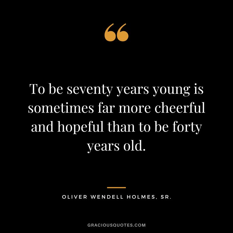 To be seventy years young is sometimes far more cheerful and hopeful than to be forty years old. - Oliver Wendell Holmes, Sr.