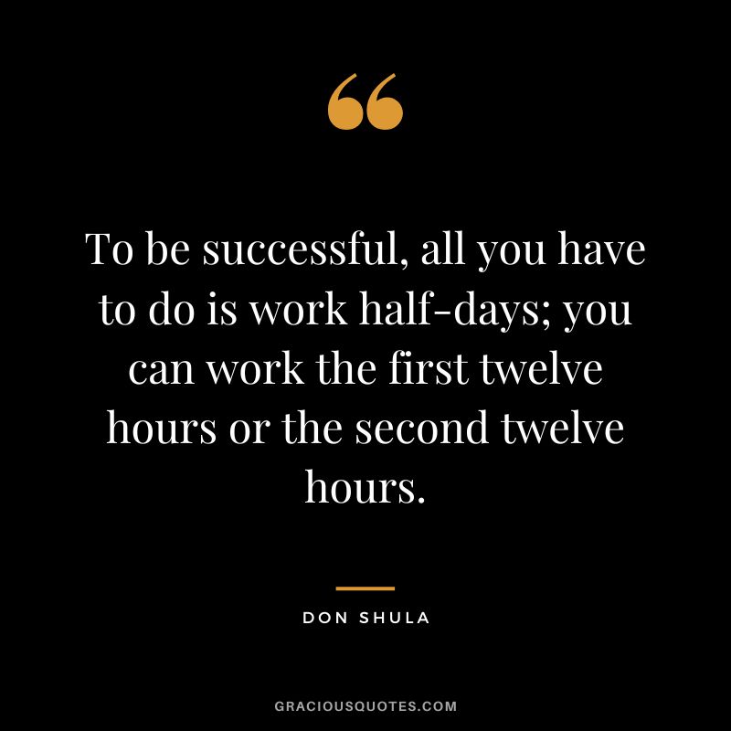 To be successful, all you have to do is work half-days; you can work the first twelve hours or the second twelve hours.
