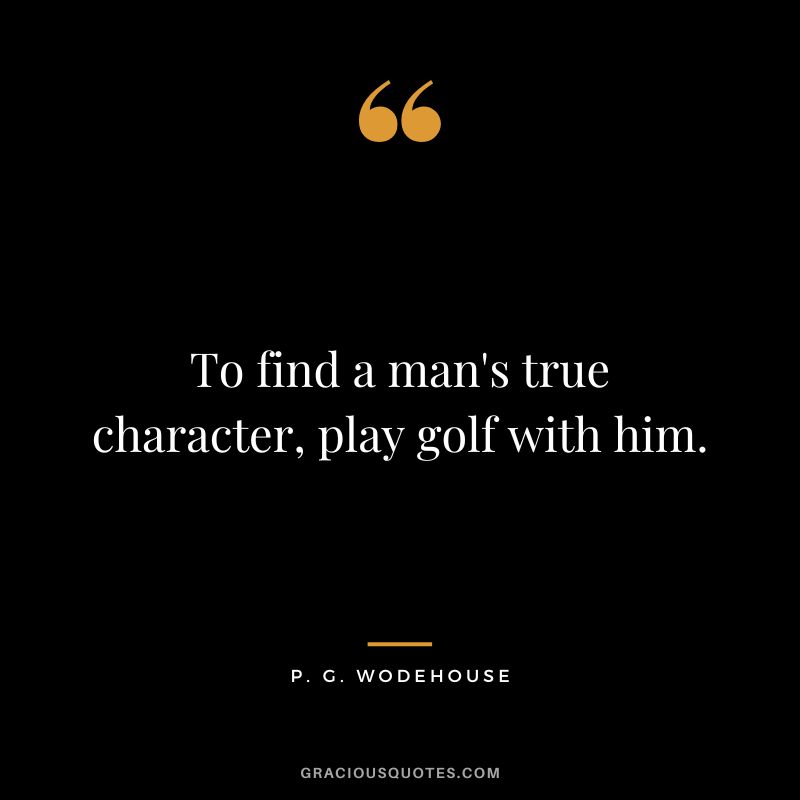 To find a man's true character, play golf with him. - P. G. Wodehouse