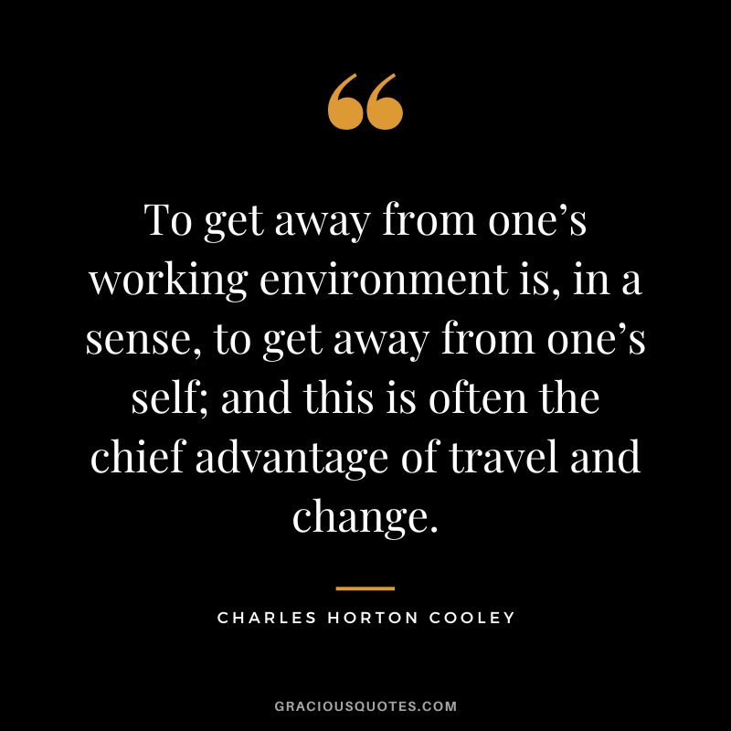 To get away from one’s working environment is, in a sense, to get away from one’s self; and this is often the chief advantage of travel and change. - Charles Horton Cooley