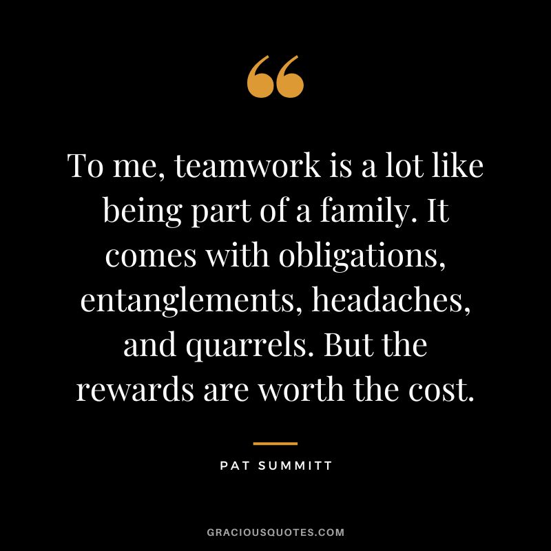 To me, teamwork is a lot like being part of a family. It comes with obligations, entanglements, headaches, and quarrels. But the rewards are worth the cost.