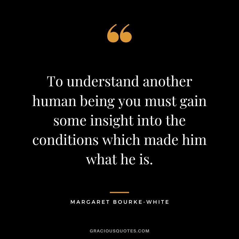 To understand another human being you must gain some insight into the conditions which made him what he is. - Margaret Bourke-White