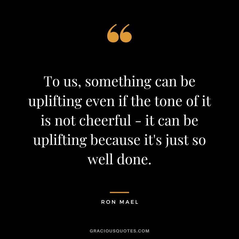 To us, something can be uplifting even if the tone of it is not cheerful - it can be uplifting because it's just so well done. - Ron Mael