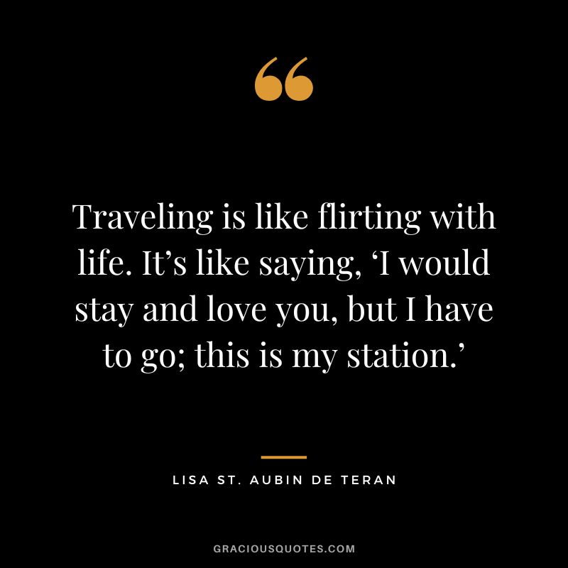 Traveling is like flirting with life. It’s like saying, ‘I would stay and love you, but I have to go; this is my station.' - Lisa St. Aubin de Teran