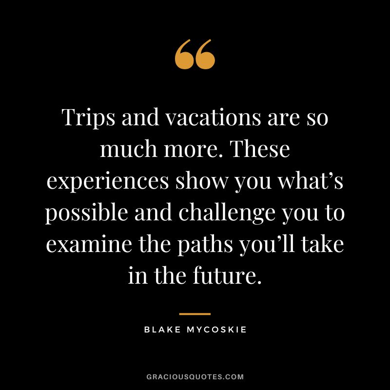 Trips and vacations are so much more. These experiences show you what’s possible and challenge you to examine the paths you’ll take in the future. - Blake Mycoskie