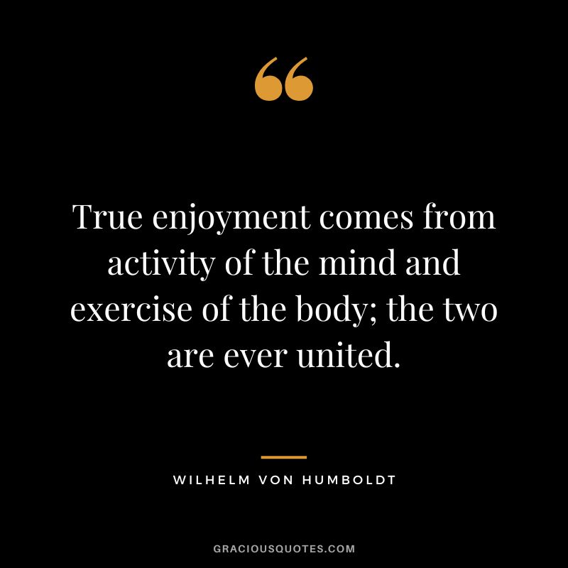 True enjoyment comes from activity of the mind and exercise of the body; the two are ever united. - Wilhelm von Humboldt