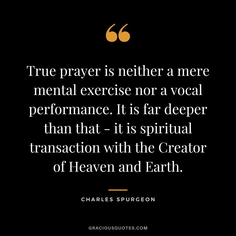 True prayer is neither a mere mental exercise nor a vocal performance. It is far deeper than that - it is spiritual transaction with the Creator of Heaven and Earth. - Charles Spurgeon