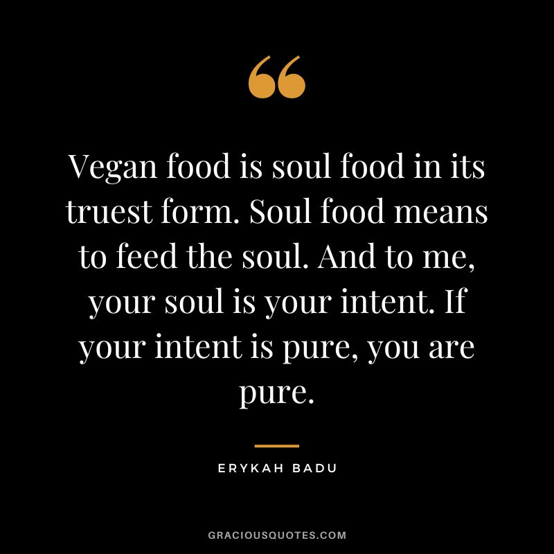 Vegan food is soul food in its truest form. Soul food means to feed the soul. And to me, your soul is your intent. If your intent is pure, you are pure. - Erykah Badu