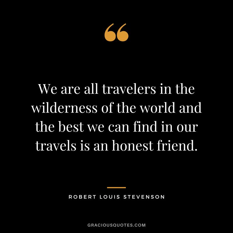 We are all travelers in the wilderness of the world and the best we can find in our travels is an honest friend. - Robert Louis Stevenson