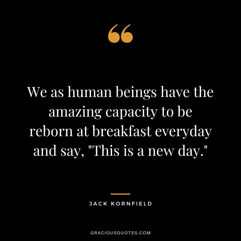 We as human beings have the amazing capacity to be reborn at breakfast everyday and say, This is a new day. - Jack Kornfield