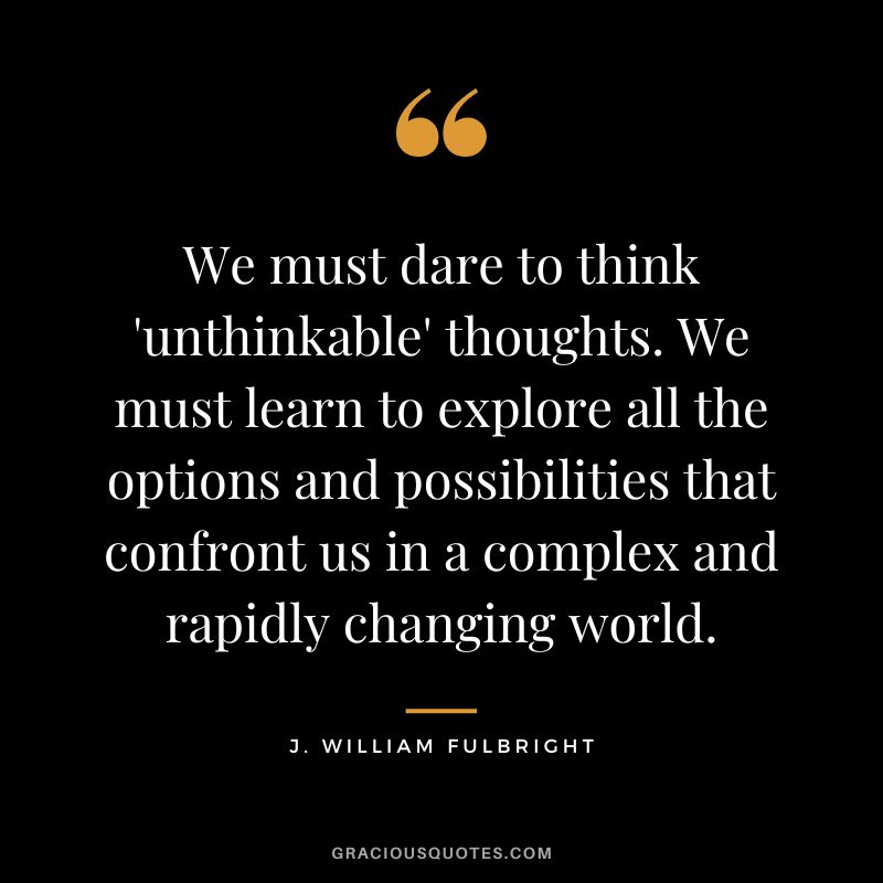 We must dare to think 'unthinkable' thoughts. We must learn to explore all the options and possibilities that confront us in a complex and rapidly changing world. - J. William Fulbright