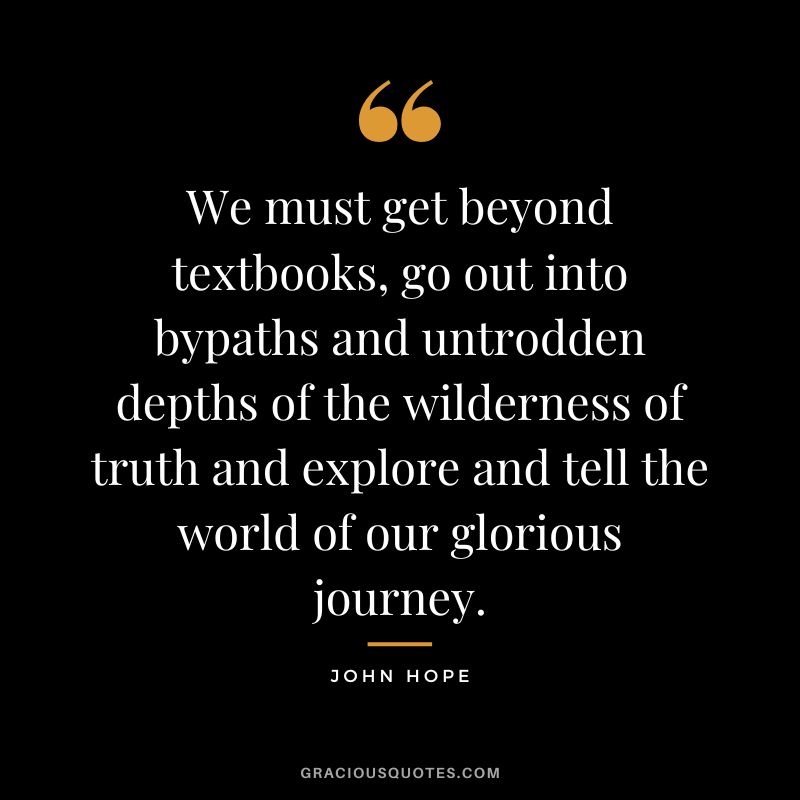 We must get beyond textbooks, go out into bypaths and untrodden depths of the wilderness of truth and explore and tell the world of our glorious journey. - John Hope