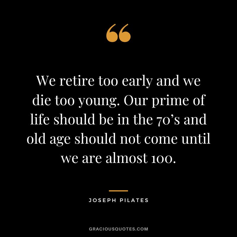 We retire too early and we die too young. Our prime of life should be in the 70’s and old age should not come until we are almost 100.