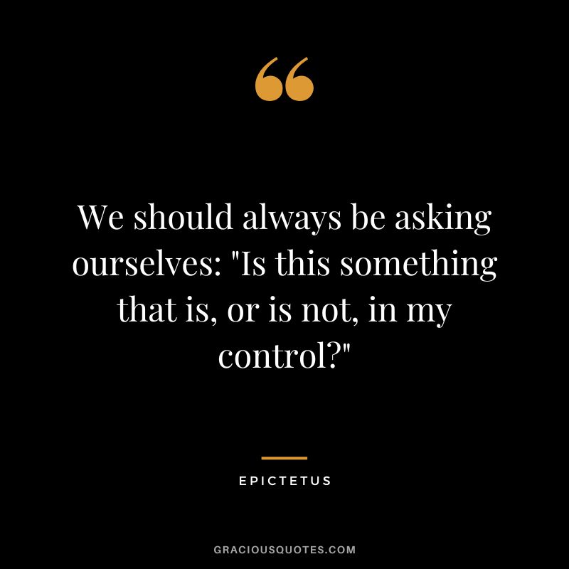 We should always be asking ourselves Is this something that is, or is not, in my control - Epictetus