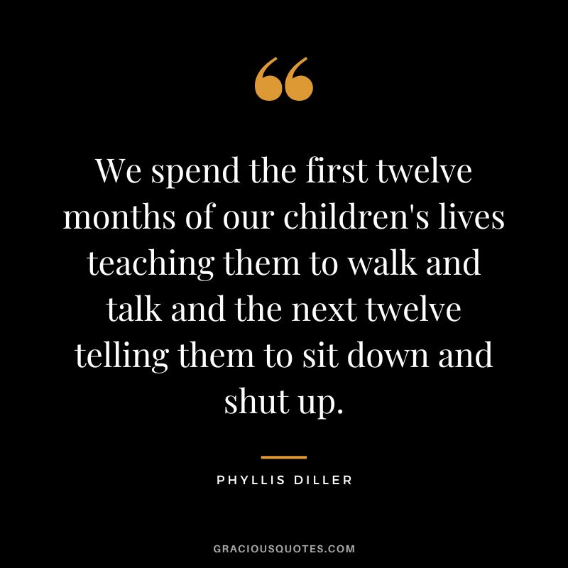 We spend the first twelve months of our children's lives teaching them to walk and talk and the next twelve telling them to sit down and shut up. - Phyllis Diller