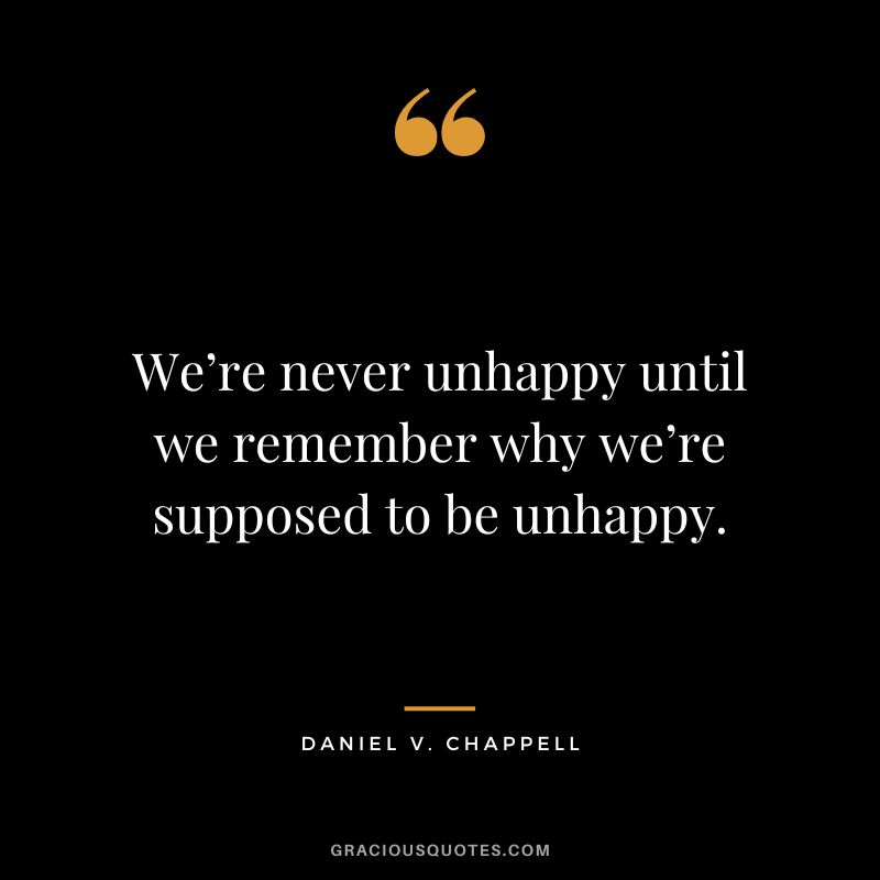 We’re never unhappy until we remember why we’re supposed to be unhappy. - Daniel V. Chappell