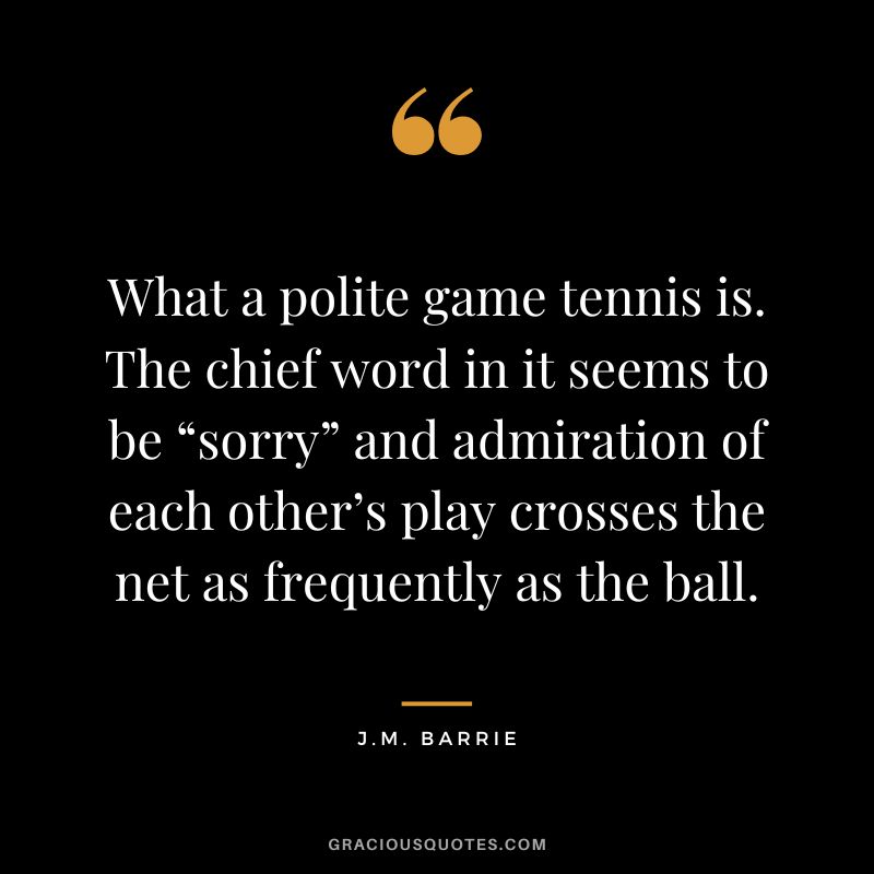 What a polite game tennis is. The chief word in it seems to be “sorry” and admiration of each other’s play crosses the net as frequently as the ball. - J.M. Barrie