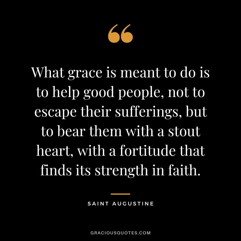 What grace is meant to do is to help good people, not to escape their sufferings, but to bear them with a stout heart, with a fortitude that finds its strength in faith. - Saint Augustine
