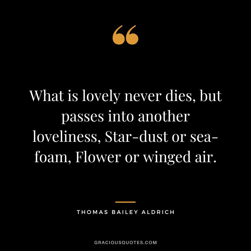 What is lovely never dies, but passes into another loveliness, Star-dust or sea-foam, Flower or winged air. - Thomas Bailey Aldrich