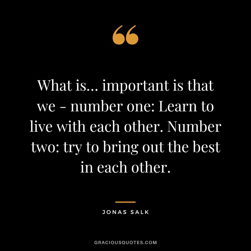 What is… important is that we - number one Learn to live with each other. Number two try to bring out the best in each other.