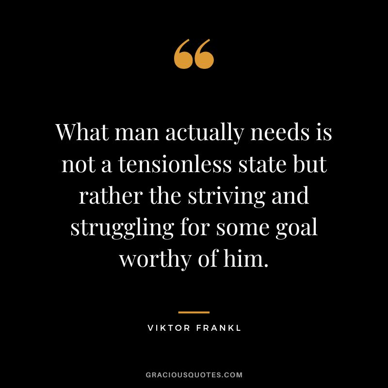 What man actually needs is not a tensionless state but rather the striving and struggling for some goal worthy of him. - Viktor Frankl