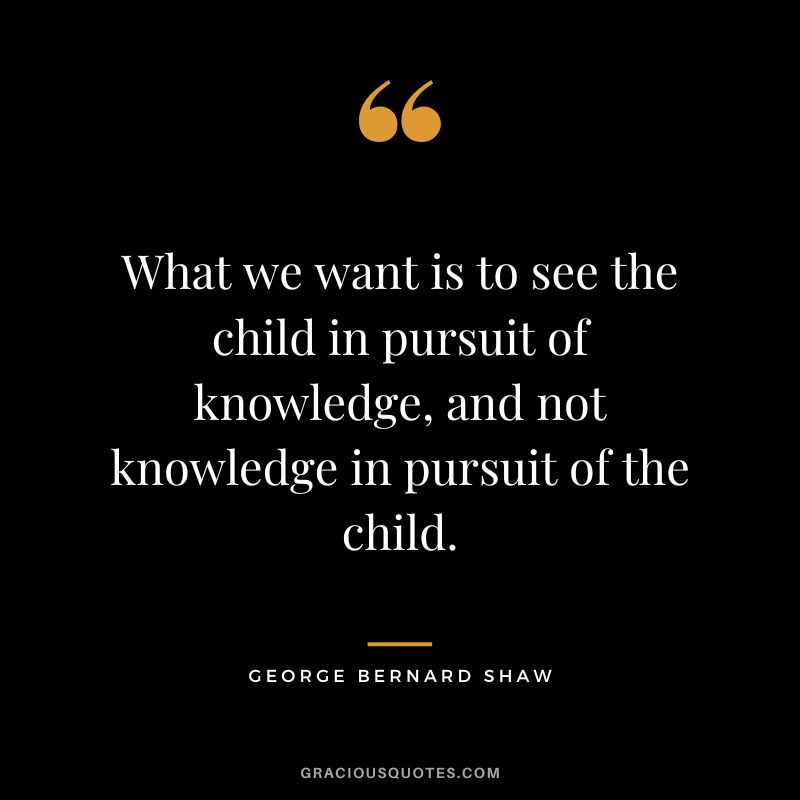What we want is to see the child in pursuit of knowledge, and not knowledge in pursuit of the child. - George Bernard Shaw