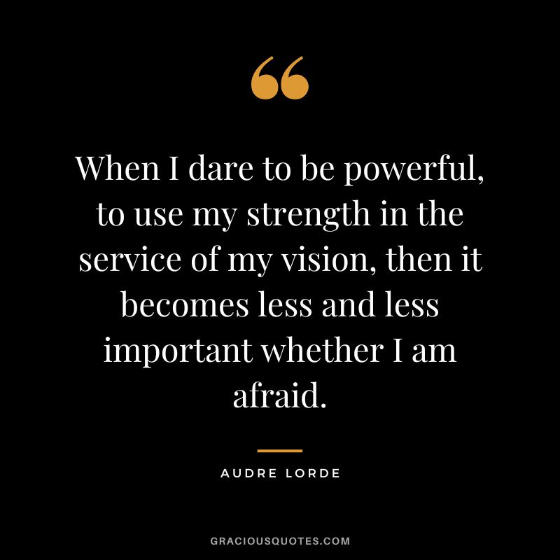 When I dare to be powerful, to use my strength in the service of my vision, then it becomes less and less important whether I am afraid. - Audre Lorde