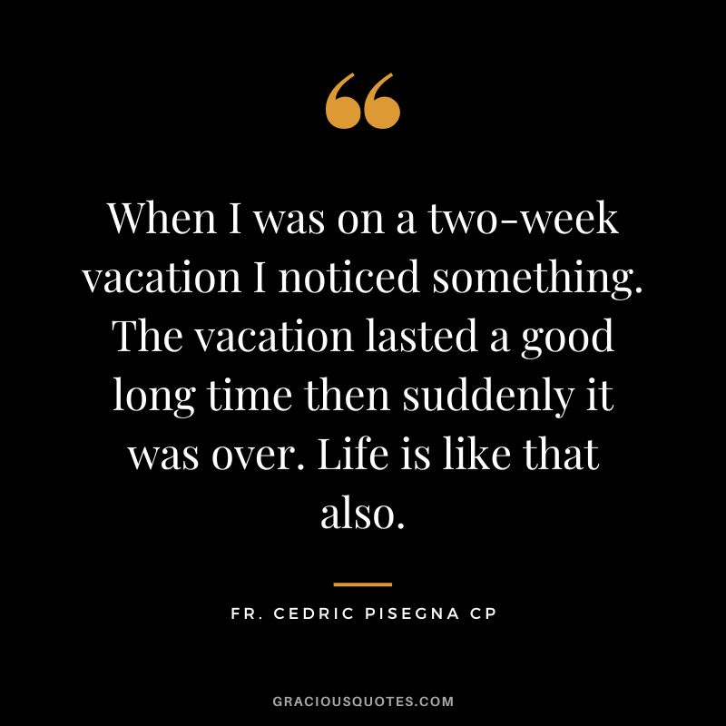 When I was on a two-week vacation I noticed something. The vacation lasted a good long time then suddenly it was over. Life is like that also. - Fr. Cedric Pisegna CP