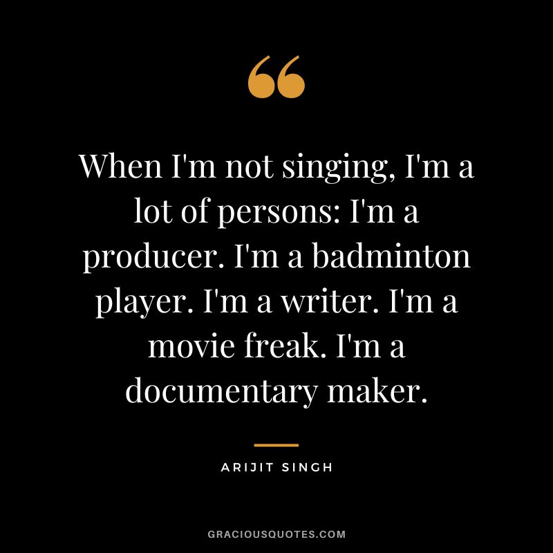 When I'm not singing, I'm a lot of persons I'm a producer. I'm a badminton player. I'm a writer. I'm a movie freak. I'm a documentary maker. - Arijit Singh