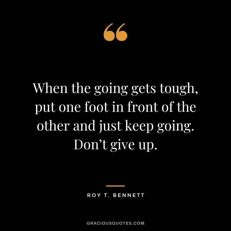 When the going gets tough, put one foot in front of the other and just keep going. Don’t give up. - Roy T. Bennett