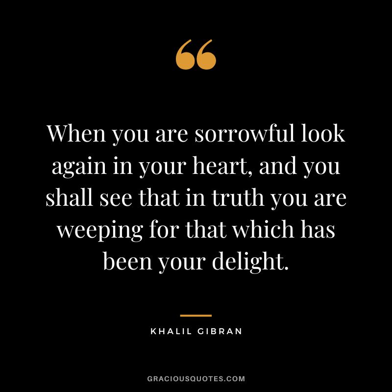 When you are sorrowful look again in your heart, and you shall see that in truth you are weeping for that which has been your delight. - Khalil Gibran