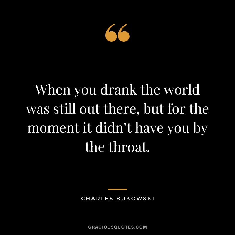 When you drank the world was still out there, but for the moment it didn’t have you by the throat.