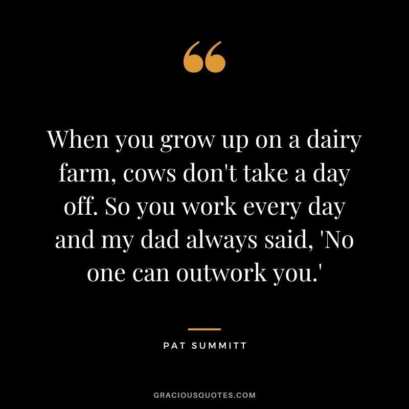 When you grow up on a dairy farm, cows don't take a day off. So you work every day and my dad always said, 'No one can outwork you.'