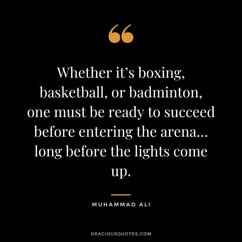 Whether it’s boxing, basketball, or badminton, one must be ready to succeed before entering the arena… long before the lights come up. - Muhammad Ali